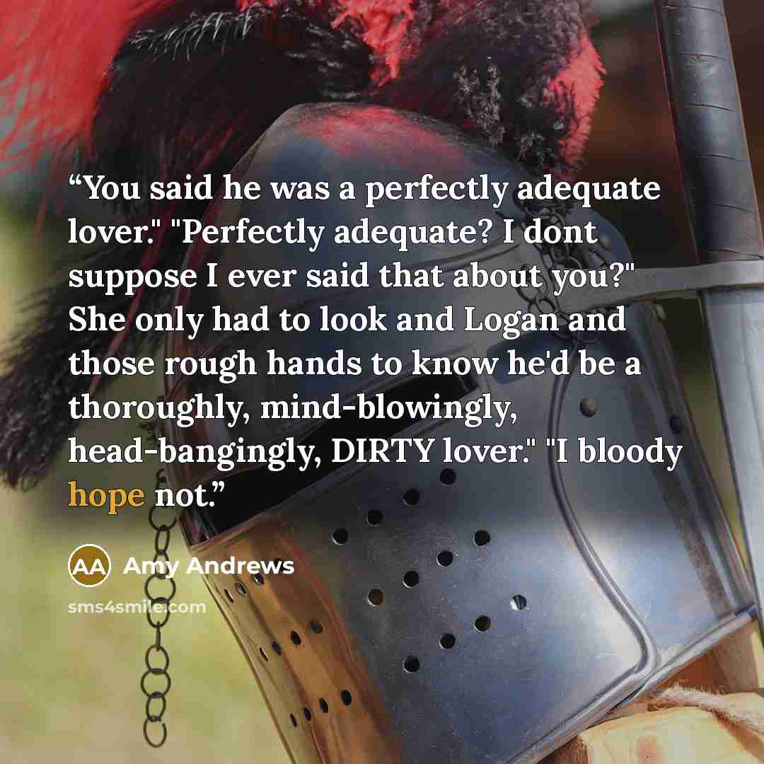 “You said he was a perfectly adequate lover." "Perfectly adequate? I dont suppose I ever said that about you?" She only had to look and Logan and those rough hands to know he'd be a thoroughly, mind-blowingly, head-bangingly, DIRTY lover." "I bloody hope not.” quote by Amy Andrews