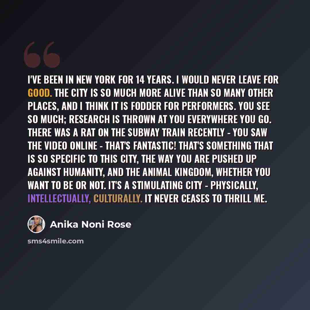 “I've been in New York for 14 years. I would never leave for good. The city is so much more alive than so many other places, and I think it is fodder for performers. You see so much; research is thrown at you everywhere you go. There was a rat on the subway train recently - you saw the video online…” quote by Anika Noni Rose