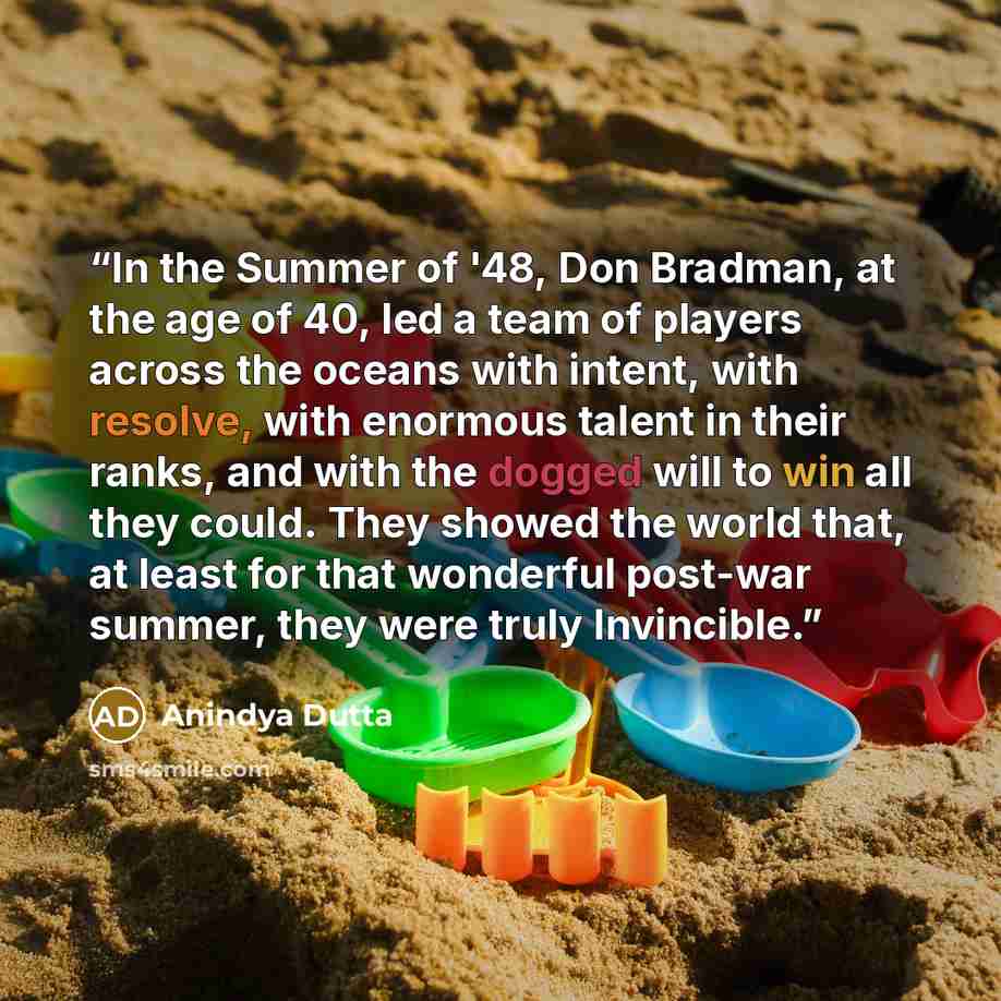 “In the Summer of '48, Don Bradman, at the age of 40, led a team of players across the oceans with intent, with resolve, with enormous talent in their ranks, and with the dogged will to win all they could. They showed the world that, at least for that wonderful post-war summer, they were truly…” quote by Anindya Dutta