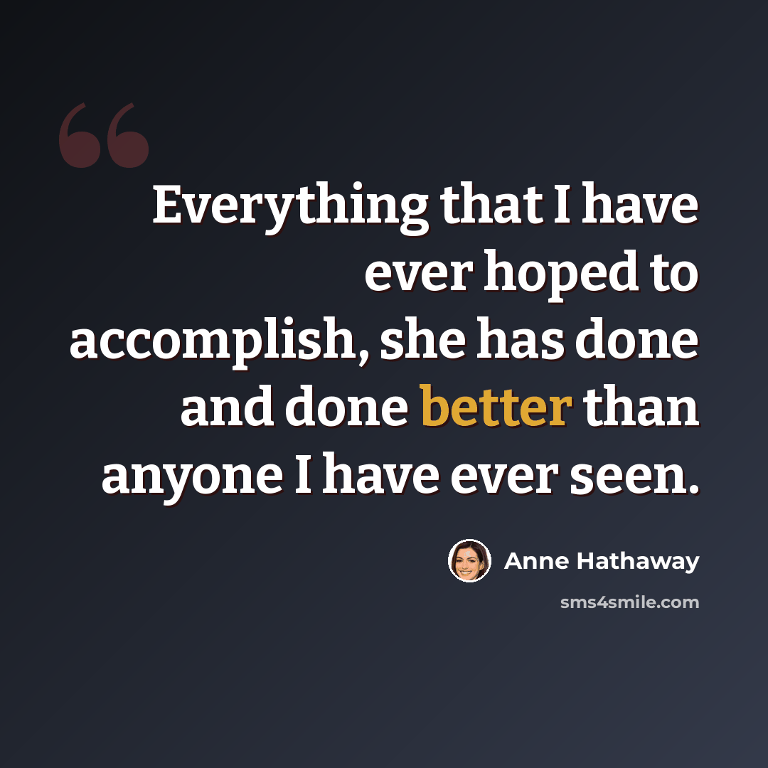 “Everything that I have ever hoped to accomplish, she has done and done better than anyone I have ever seen.” quote by Anne Hathaway