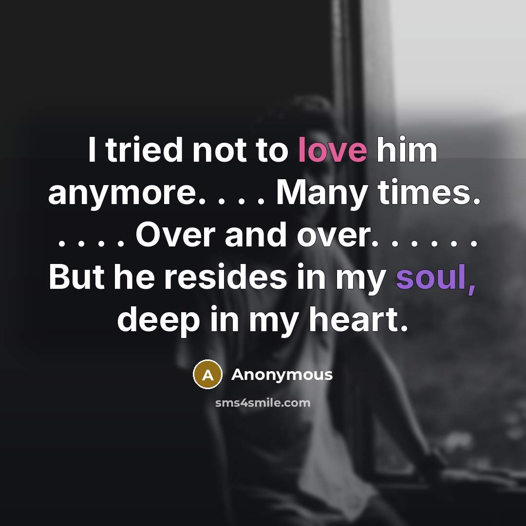 “I tried not to love him anymore. . . . Many times. . . . . Over and over. . . . . . But he resides in my soul, deep in my heart.” quote by Anonymous