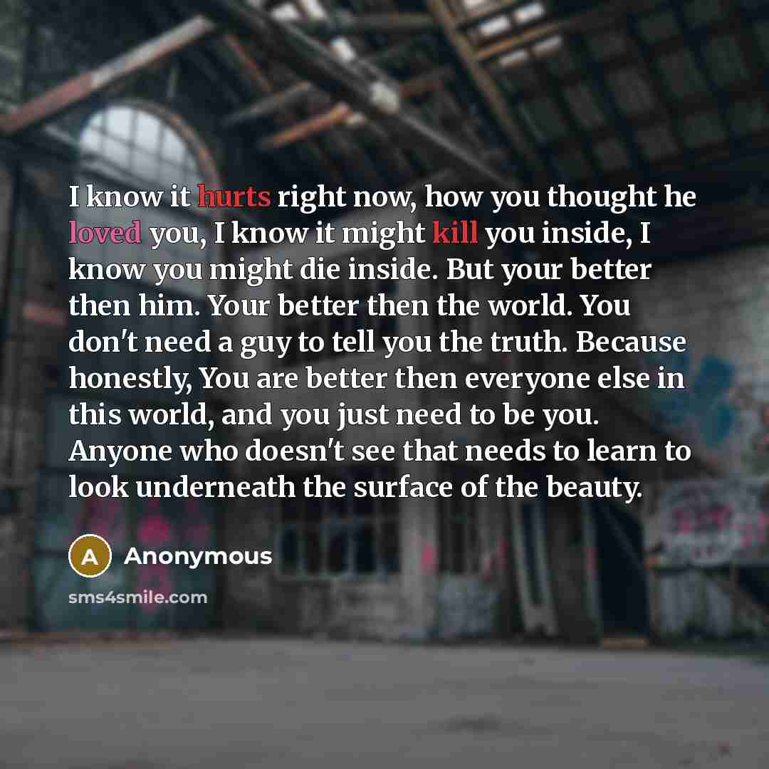 “I know it hurts right now, how you thought he loved you, I know it might kill you inside, I know you might die inside. But your better then him. Your better then the world. You don't need a guy to tell you the truth. Because honestly, You are better then everyone else in this world, and you just…” quote by Anonymous