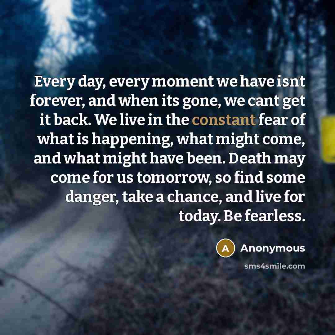 “Every day, every moment we have isnt forever, and when its gone, we cant get it back. We live in the constant fear of what is happening, what might come, and what might have been. Death may come for us tomorrow, so find some danger, take a chance, and live for today. Be fearless.” quote by Anonymous
