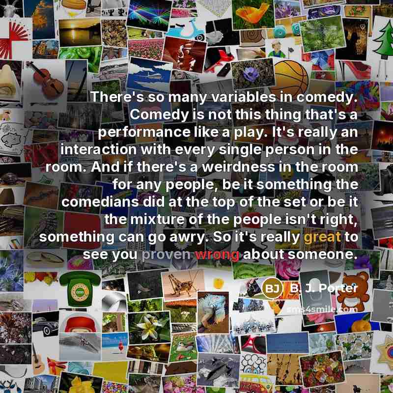 “There's so many variables in comedy. Comedy is not this thing that's a performance like a play. It's really an interaction with every single person in the room. And if there's a weirdness in the room for any people, be it something the comedians did at the top of the set or be it the mixture of…” quote by B. J. Porter