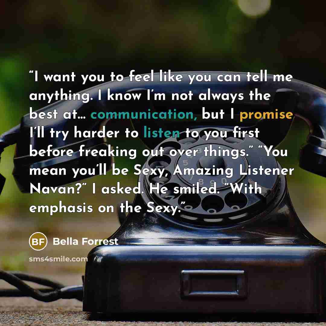 “I want you to feel like you can tell me anything. I know I’m not always the best at… communication, but I promise I’ll try harder to listen to you first before freaking out over things.” “You mean you’ll be Sexy, Amazing Listener Navan?” I asked. He smiled. “With emphasis on the Sexy.” quote by Bella Forrest