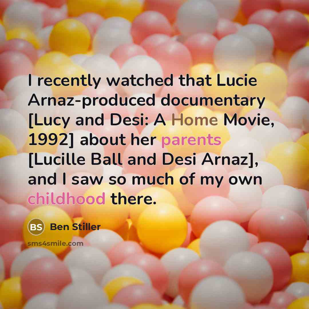 “I recently watched that Lucie Arnaz-produced documentary [Lucy and Desi: A Home Movie, 1992] about her parents [Lucille Ball and Desi Arnaz], and I saw so much of my own childhood there.” quote by Ben Stiller