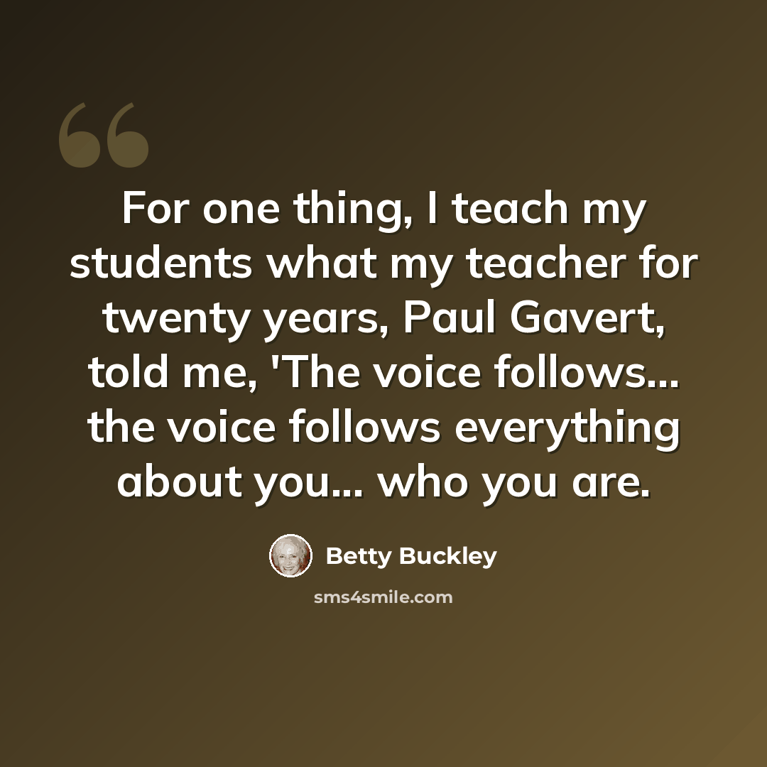 “For one thing, I teach my students what my teacher for twenty years, Paul Gavert, told me, 'The voice follows... the voice follows everything about you... who you are.” quote by Betty Buckley