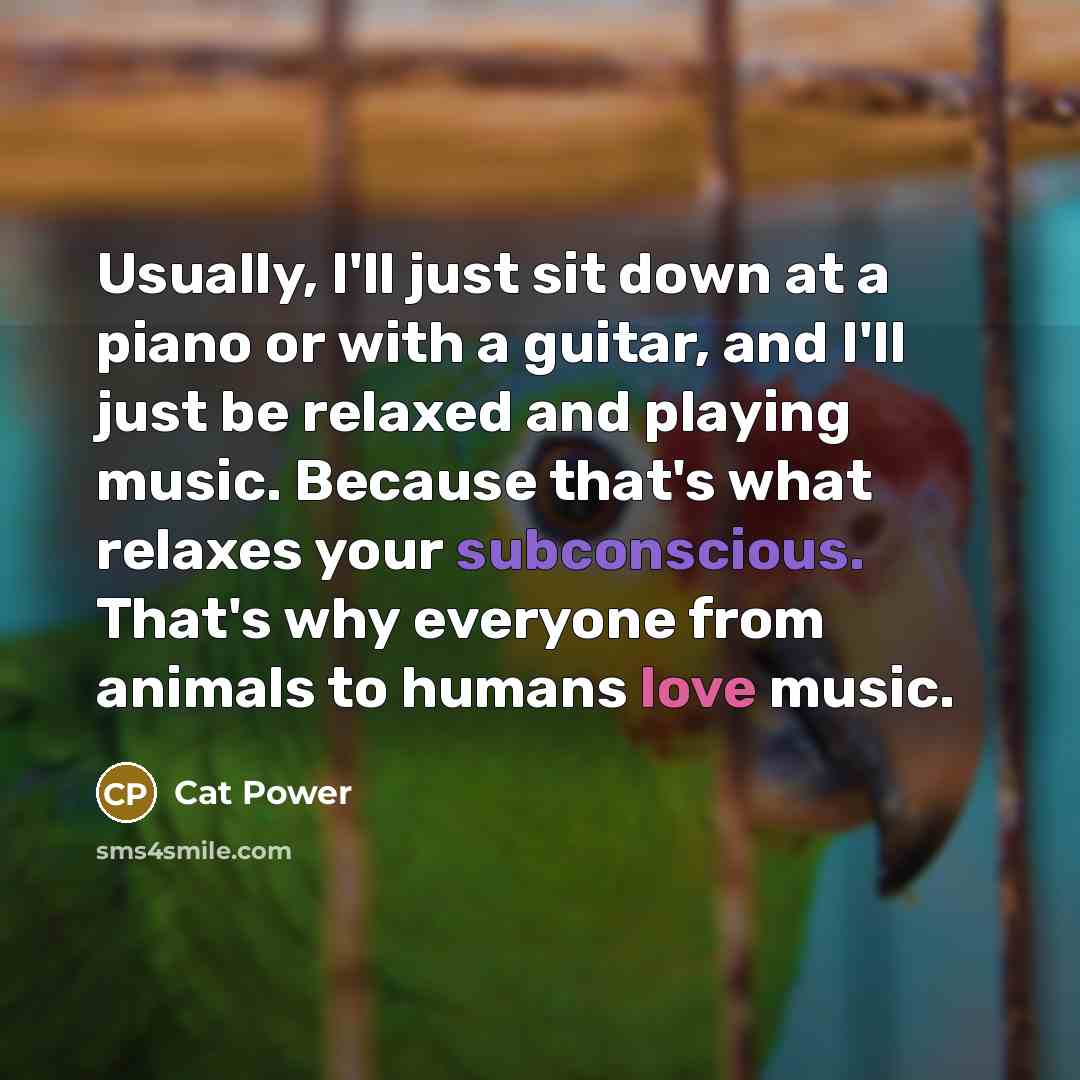 “Usually, I'll just sit down at a piano or with a guitar, and I'll just be relaxed and playing music. Because that's what relaxes your subconscious. That's why everyone from animals to humans love music.” quote by Cat Power