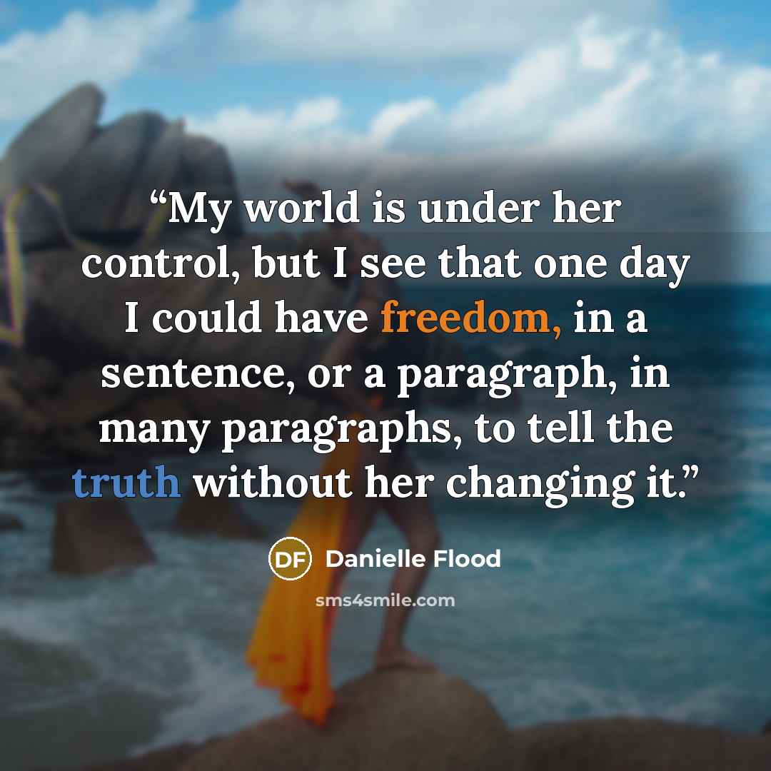“My world is under her control, but I see that one day I could have freedom, in a sentence, or a paragraph, in many paragraphs, to tell the truth without her changing it.” quote by Danielle Flood