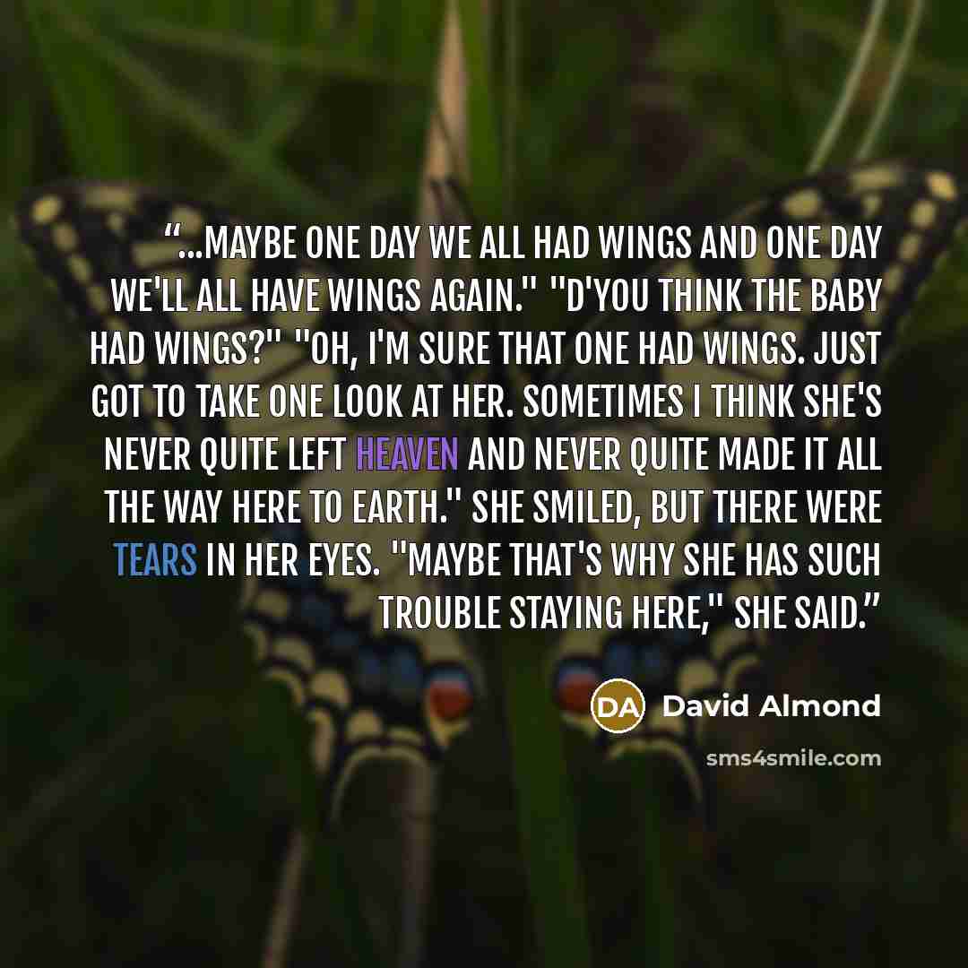 “...maybe one day we all had wings and one day we'll all have wings again." "D'you think the baby had wings?" "Oh, I'm sure that one had wings. Just got to take one look at her. Sometimes I think she's never quite left Heaven and never quite made it all the way here to Earth." She smiled, but there…” quote by David Almond