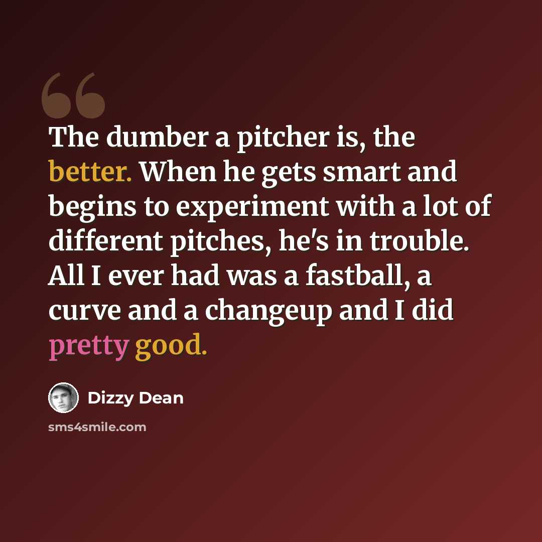 “The dumber a pitcher is, the better. When he gets smart and begins to experiment with a lot of different pitches, he's in trouble. All I ever had was a fastball, a curve and a changeup and I did pretty good.” quote by Dizzy Dean