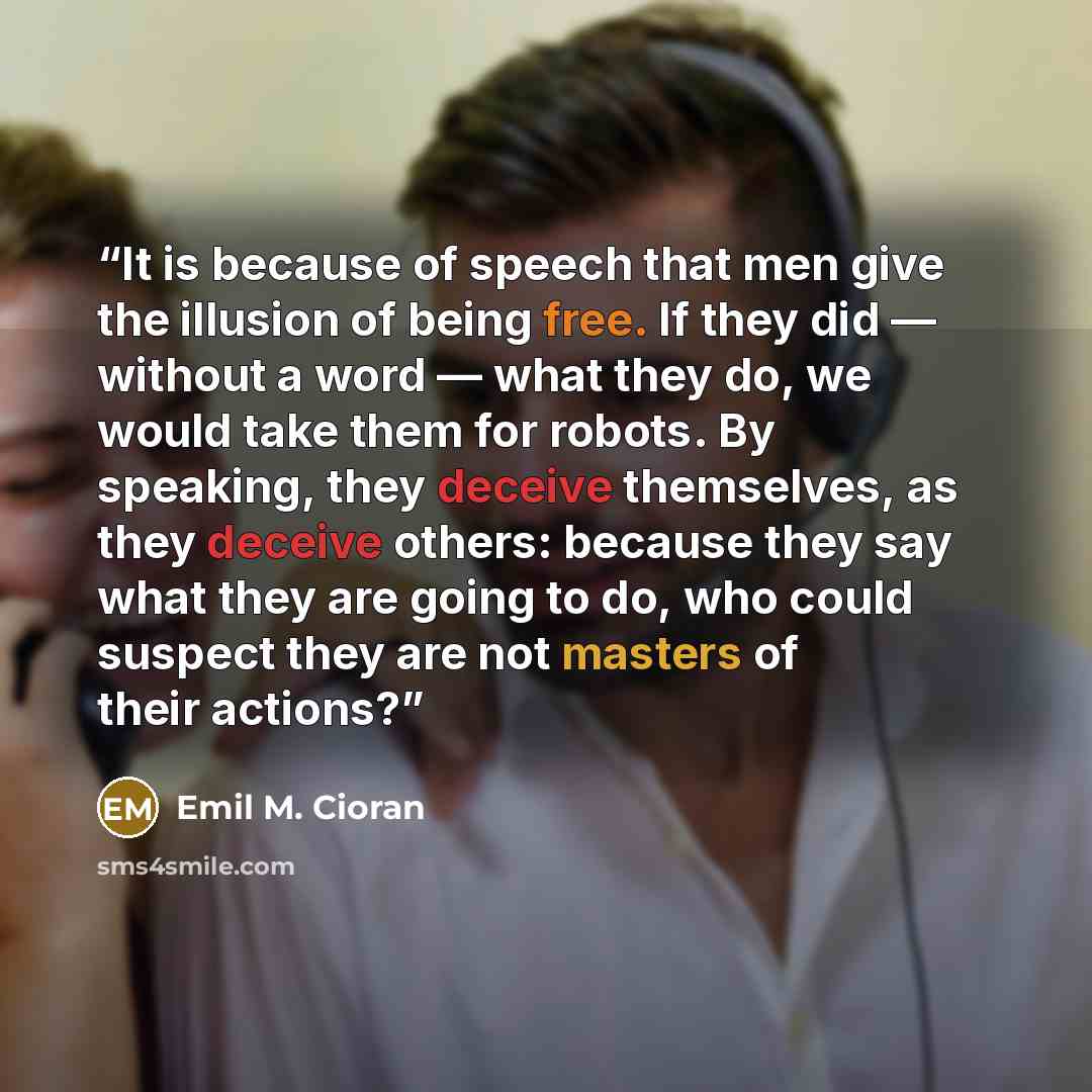 “It is because of speech that men give the illusion of being free. If they did — without a word — what they do, we would take them for robots. By speaking, they deceive themselves, as they deceive others: because they say what they are going to do, who could suspect they are not masters of their…” quote by Emil M. Cioran