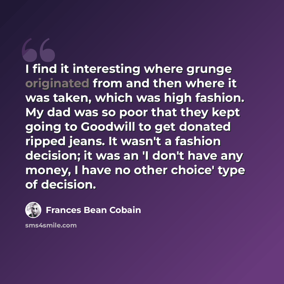 “I find it interesting where grunge originated from and then where it was taken, which was high fashion. My dad was so poor that they kept going to Goodwill to get donated ripped jeans. It wasn't a fashion decision; it was an 'I don't have any money, I have no other choice' type of decision.” quote by Frances Bean Cobain