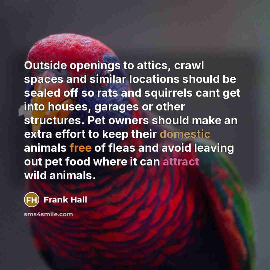 “Outside openings to attics, crawl spaces and similar locations should be sealed off so rats and squirrels cant get into houses, garages or other structures. Pet owners should make an extra effort to keep their domestic animals free of fleas and avoid leaving out pet food where it can attract wild…” quote by Frank Hall