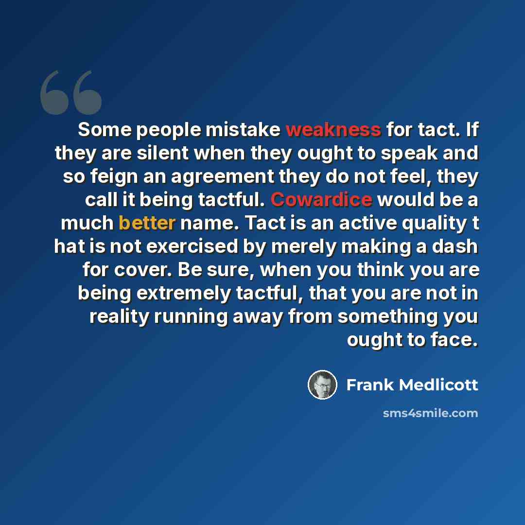 “Some people mistake weakness for tact. If they are silent when they ought to speak and so feign an agreement they do not feel, they call it being tactful. Cowardice would be a much better name. Tact is an active quality t hat is not exercised by merely making a dash for cover. Be sure, when you…” quote by Frank Medlicott