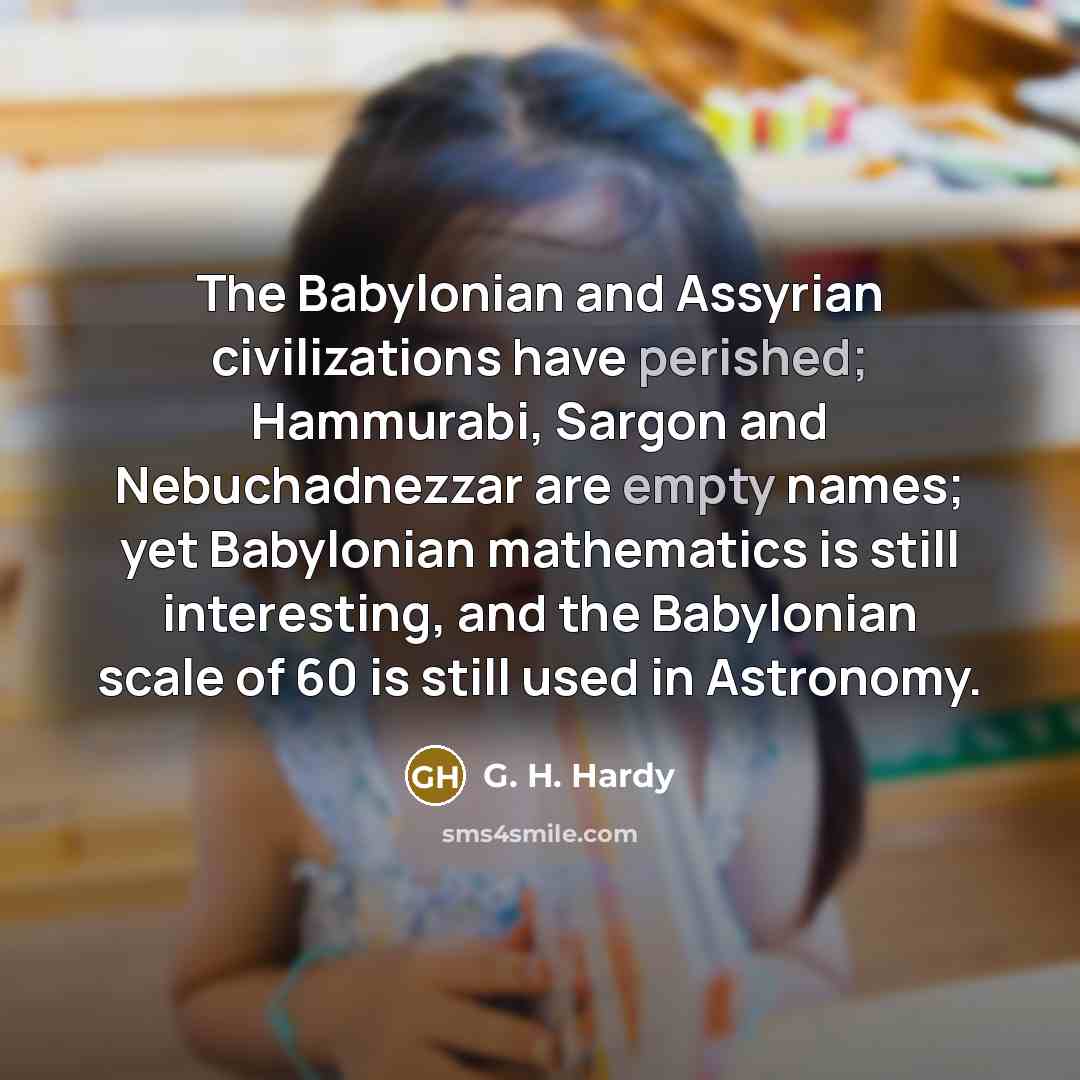 “The Babylonian and Assyrian civilizations have perished; Hammurabi, Sargon and Nebuchadnezzar are empty names; yet Babylonian mathematics is still interesting, and the Babylonian scale of 60 is still used in Astronomy.” quote by G. H. Hardy