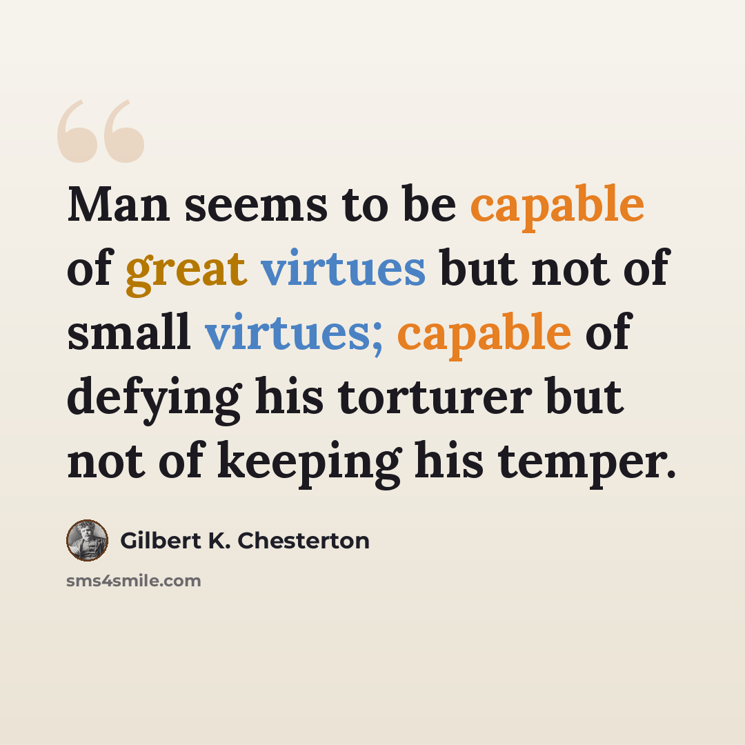 “Man seems to be capable of great virtues but not of small virtues; capable of defying his torturer but not of keeping his temper.” quote by Gilbert K. Chesterton