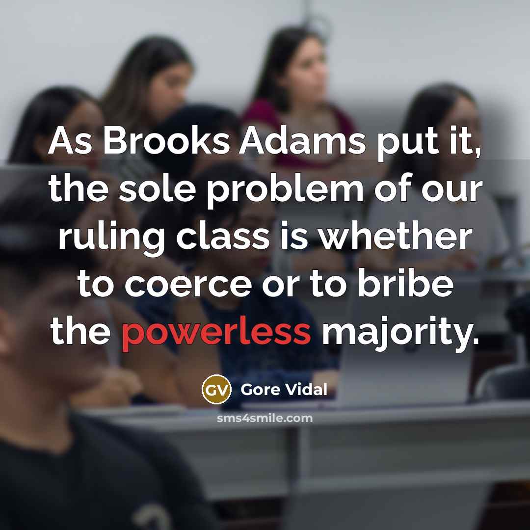 “As Brooks Adams put it, the sole problem of our ruling class is whether to coerce or to bribe the powerless majority.” quote by Gore Vidal