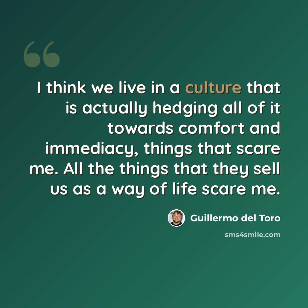 “I think we live in a culture that is actually hedging all of it towards comfort and immediacy, things that scare me. All the things that they sell us as a way of life scare me.” quote by Guillermo del Toro