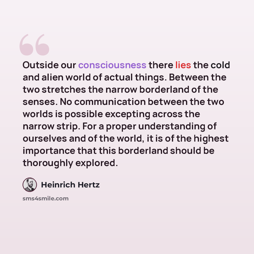 “Outside our consciousness there lies the cold and alien world of actual things. Between the two stretches the narrow borderland of the senses. No communication between the two worlds is possible excepting across the narrow strip. For a proper understanding of ourselves and of the world, it is of…” quote by Heinrich Hertz