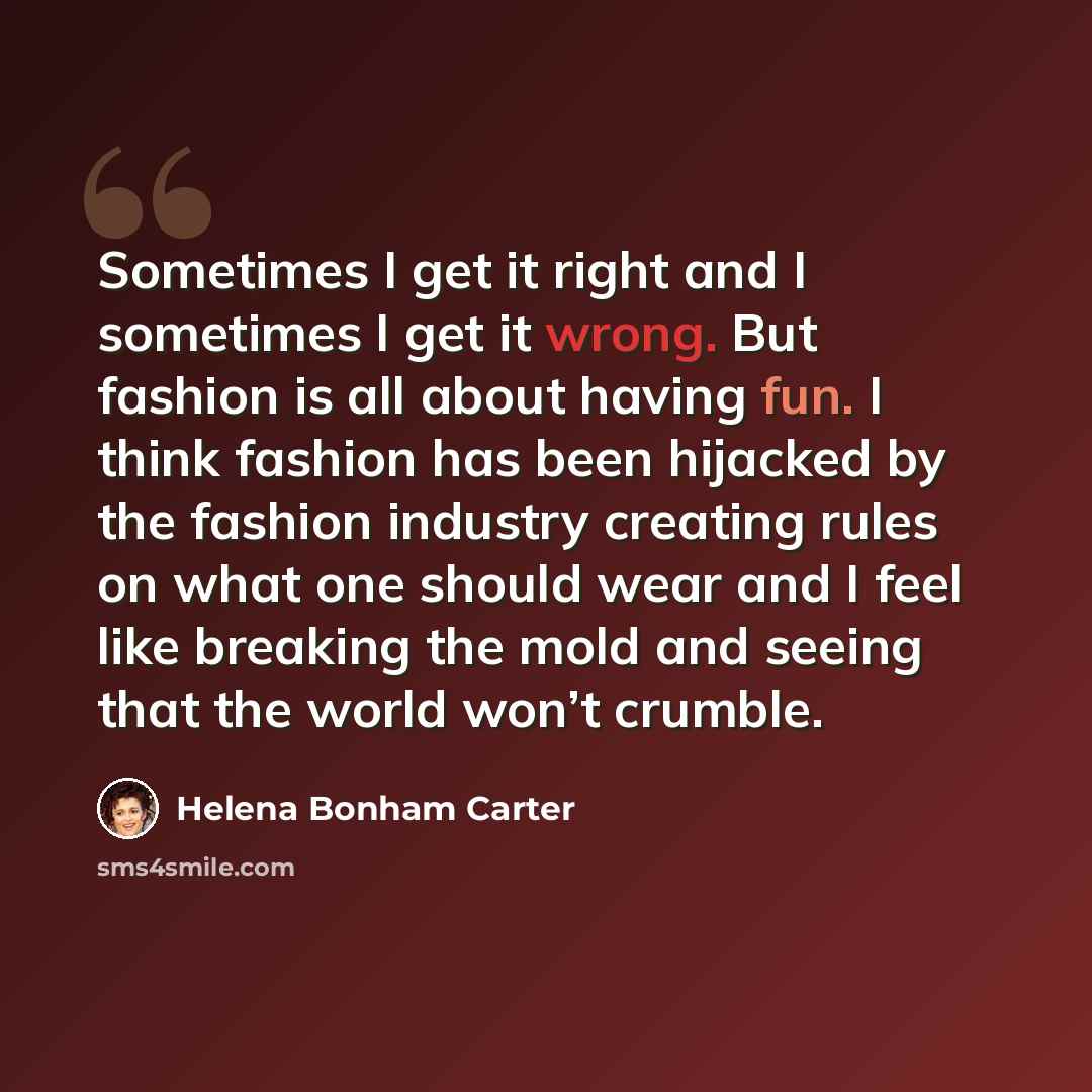 “Sometimes I get it right and I sometimes I get it wrong. But fashion is all about having fun. I think fashion has been hijacked by the fashion industry creating rules on what one should wear and I feel like breaking the mold and seeing that the world won’t crumble.” quote by Helena Bonham Carter