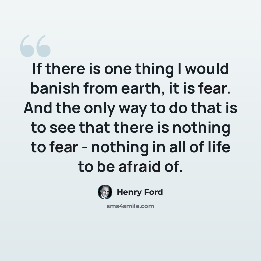 “If there is one thing I would banish from earth, it is fear. And the only way to do that is to see that there is nothing to fear - nothing in all of life to be afraid of.” quote by Henry Ford