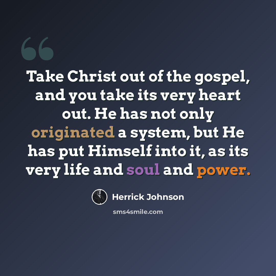 “Take Christ out of the gospel, and you take its very heart out. He has not only originated a system, but He has put Himself into it, as its very life and soul and power.” quote by Herrick Johnson