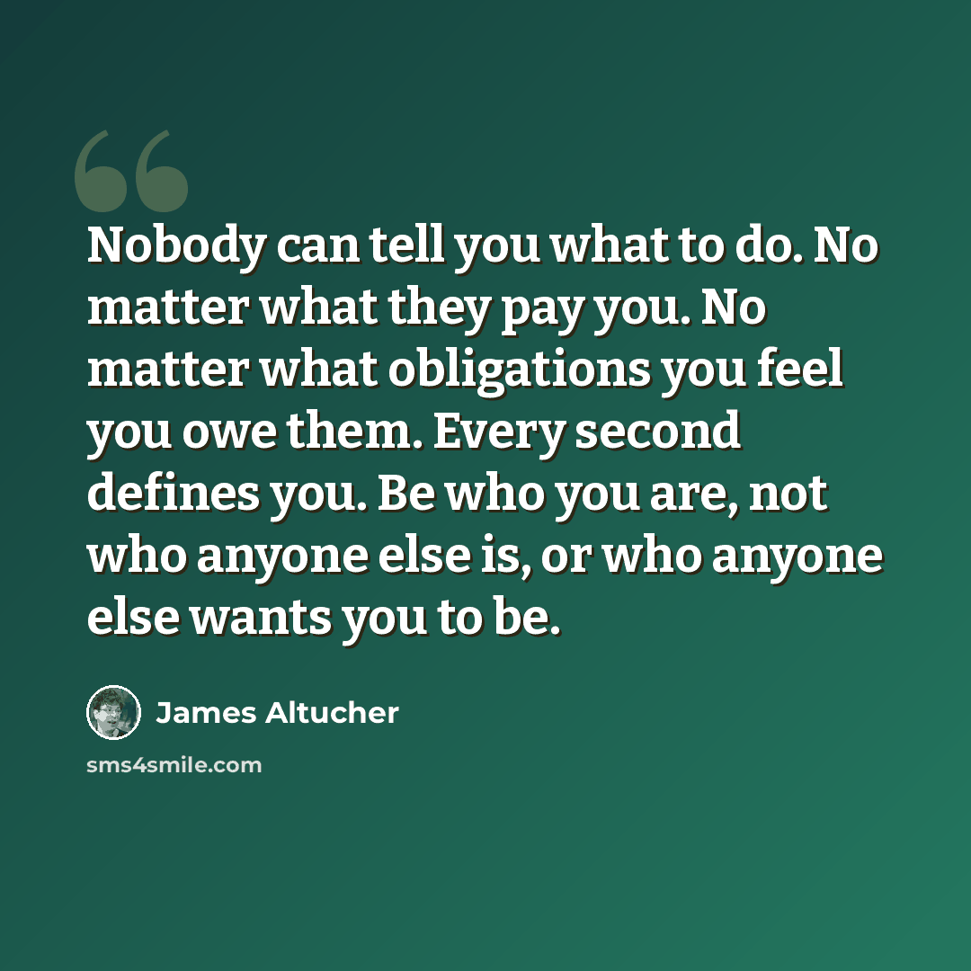 “Nobody can tell you what to do. No matter what they pay you. No matter what obligations you feel you owe them. Every second defines you. Be who you are, not who anyone else is, or who anyone else wants you to be.” quote by James Altucher