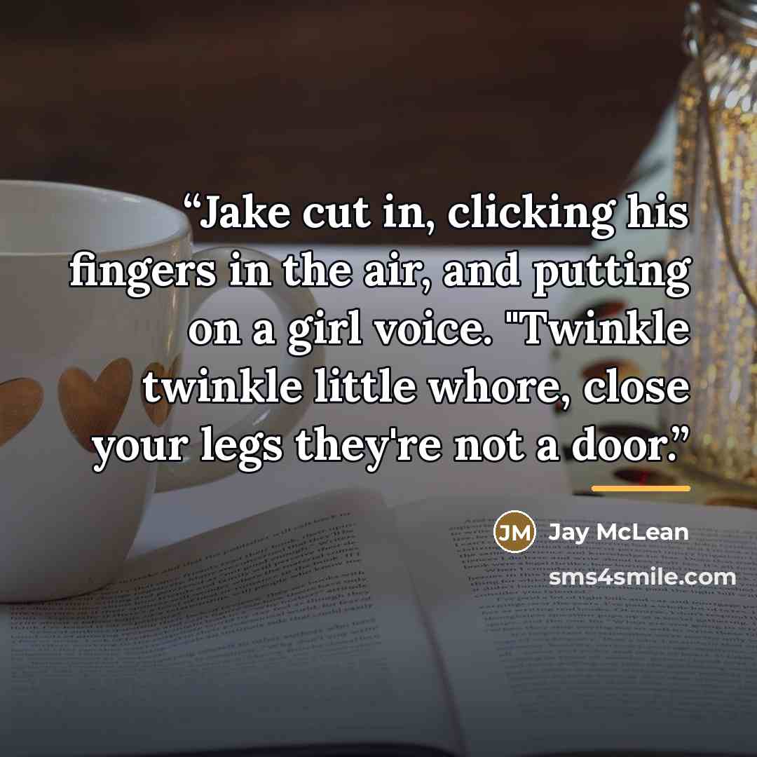 “Jake cut in, clicking his fingers in the air, and putting on a girl voice. "Twinkle twinkle little whore, close your legs they're not a door.” quote by Jay McLean