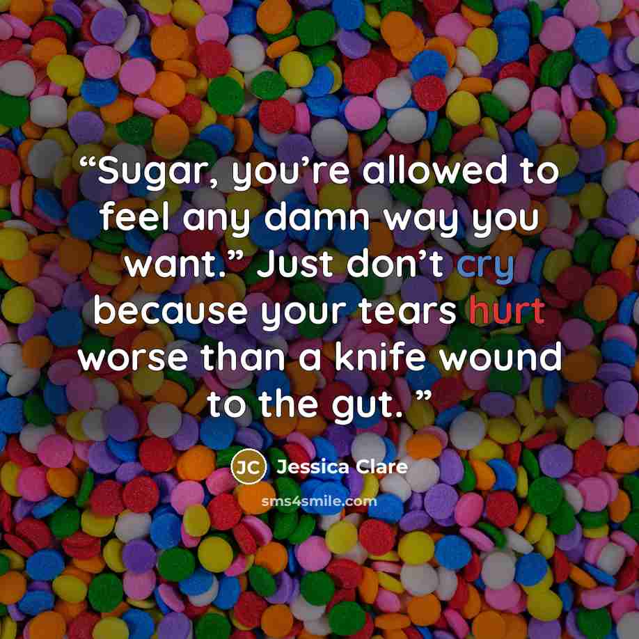 “Sugar, you’re allowed to feel any damn way you want.” Just don’t cry because your tears hurt worse than a knife wound to the gut.” quote by Jessica Clare