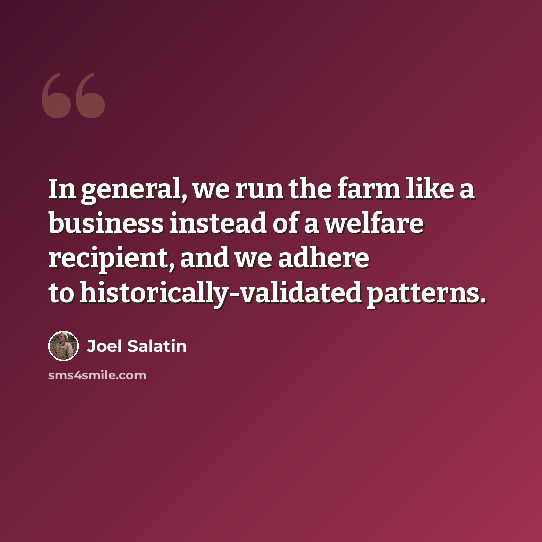 “In general, we run the farm like a business instead of a welfare recipient, and we adhere to historically-validated patterns.” quote by Joel Salatin