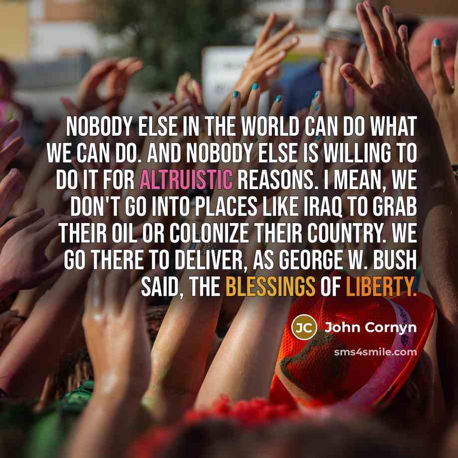 “Nobody else in the world can do what we can do. And nobody else is willing to do it for altruistic reasons. I mean, we don't go into places like Iraq to grab their oil or colonize their country. We go there to deliver, as George W. Bush said, the blessings of liberty.” quote by John Cornyn