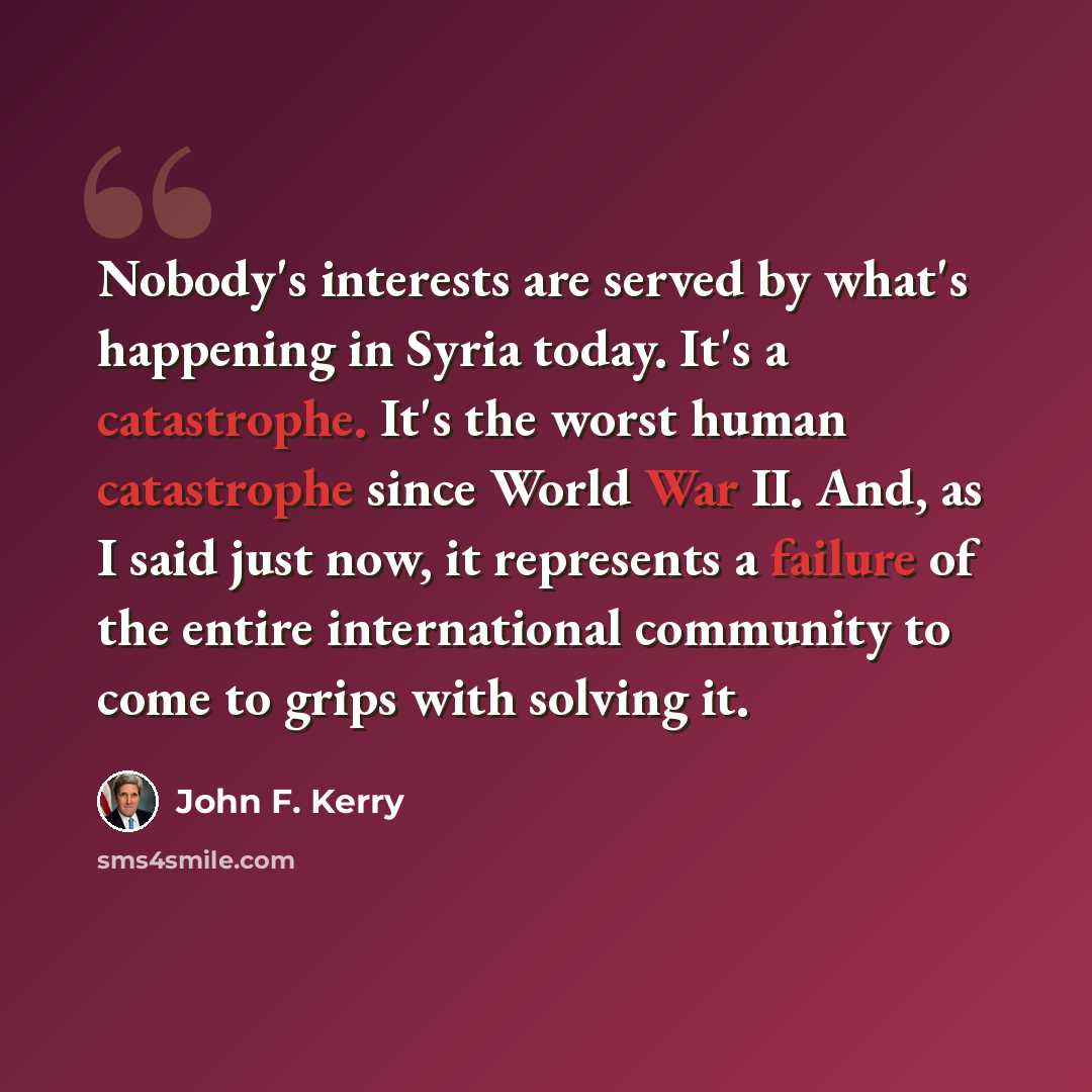 “Nobody's interests are served by what's happening in Syria today. It's a catastrophe. It's the worst human catastrophe since World War II. And, as I said just now, it represents a failure of the entire international community to come to grips with solving it.” quote by John F. Kerry