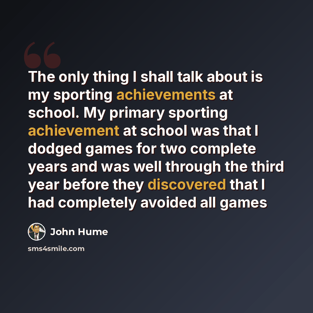 “The only thing I shall talk about is my sporting achievements at school. My primary sporting achievement at school was that I dodged games for two complete years and was well through the third year before they discovered that I had completely avoided all games” quote by John Hume
