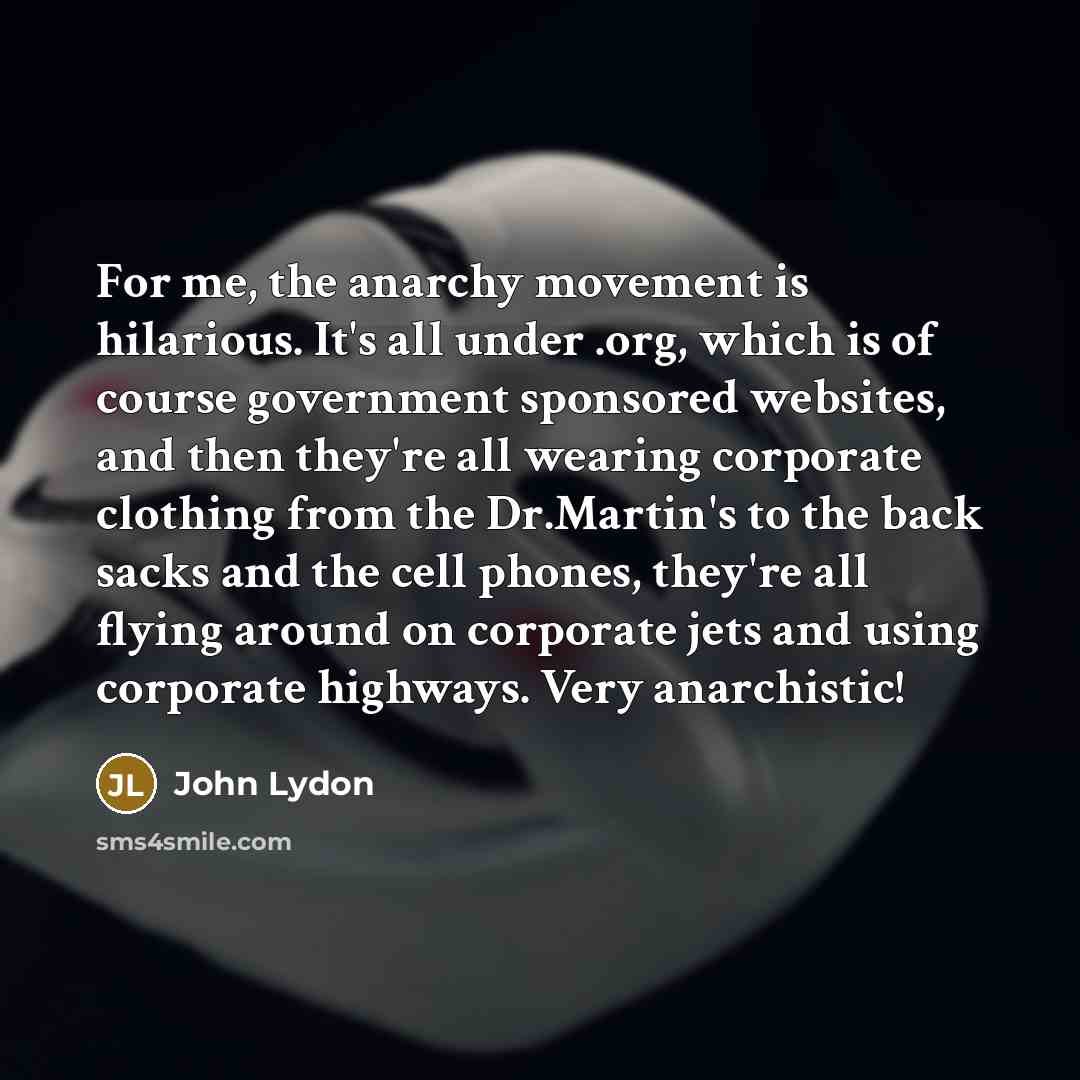 “For me, the anarchy movement is hilarious. It's all under .org, which is of course government sponsored websites, and then they're all wearing corporate clothing from the Dr.Martin's to the back sacks and the cell phones, they're all flying around on corporate jets and using corporate highways…” quote by John Lydon