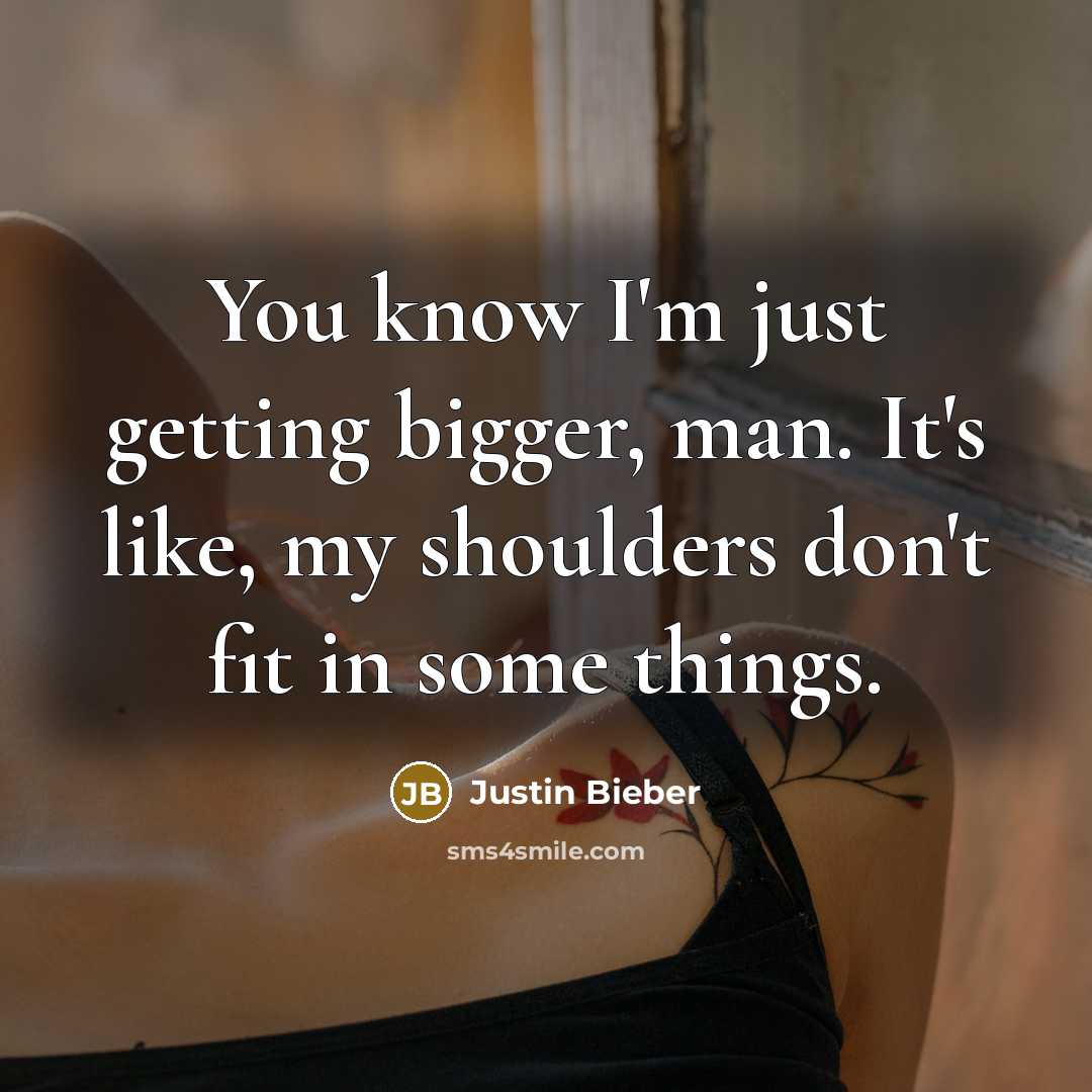 “You know I'm just getting bigger, man. It's like, my shoulders don't fit in some things.” quote by Justin Bieber