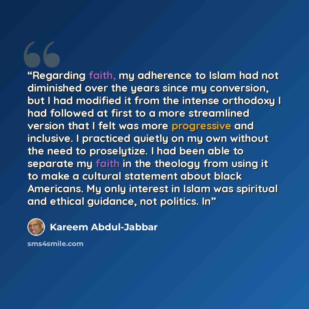 “Regarding faith, my adherence to Islam had not diminished over the years since my conversion, but I had modified it from the intense orthodoxy I had followed at first to a more streamlined version that I felt was more progressive and inclusive. I practiced quietly on my own without the need to…” quote by Kareem Abdul-Jabbar