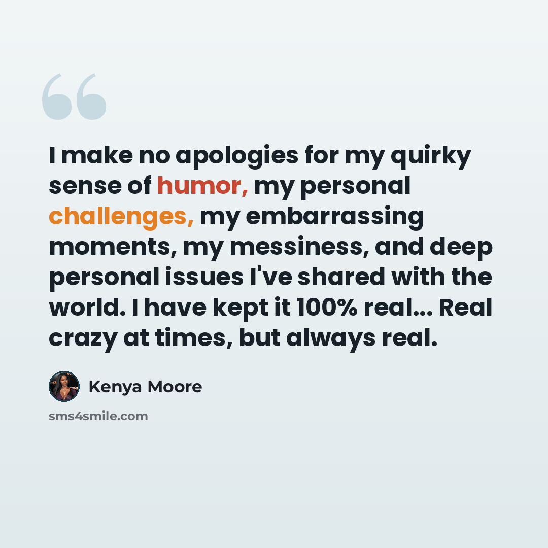 “I make no apologies for my quirky sense of humor, my personal challenges, my embarrassing moments, my messiness, and deep personal issues I've shared with the world. I have kept it 100% real... Real crazy at times, but always real.” quote by Kenya Moore