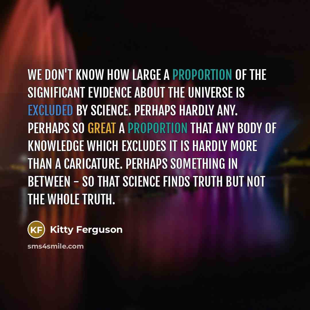 “We don't know how large a proportion of the significant evidence about the universe is excluded by science. Perhaps hardly any. Perhaps so great a proportion that any body of knowledge which excludes it is hardly more than a caricature. Perhaps something in between - so that science finds truth…” quote by Kitty Ferguson