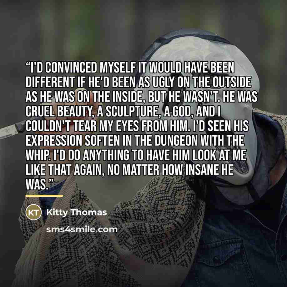 “I'd convinced myself it would have been different if he'd been as ugly on the outside as he was on the inside, but he wasn't. He was cruel beauty, a sculpture, a god, and I couldn't tear my eyes from him. I'd seen his expression soften in the dungeon with the whip. I'd do anything to have him look…” quote by Kitty Thomas