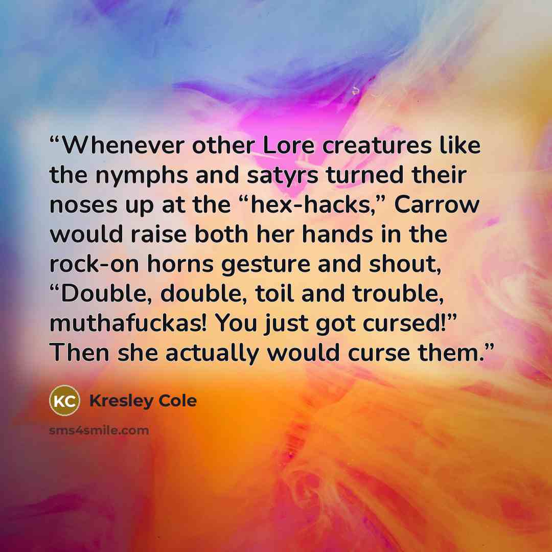 “Whenever other Lore creatures like the nymphs and satyrs turned their noses up at the “hex-hacks,” Carrow would raise both her hands in the rock-on horns gesture and shout, “Double, double, toil and trouble, muthafuckas! You just got cursed!” Then she actually would curse them.” quote by Kresley Cole