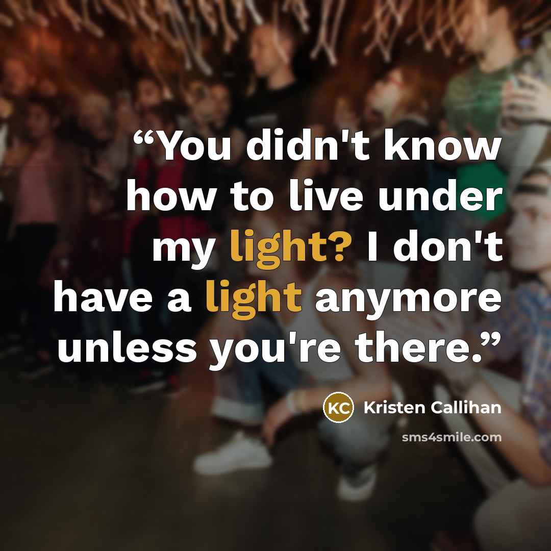 “You didn't know how to live under my light? I don't have a light anymore unless you're there.” quote by Kristen Callihan