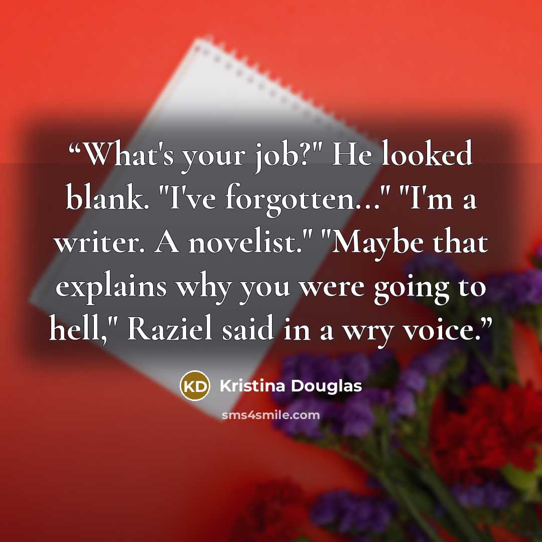 “What's your job?" He looked blank. "I've forgotten..." "I'm a writer. A novelist." "Maybe that explains why you were going to hell," Raziel said in a wry voice.” quote by Kristina Douglas