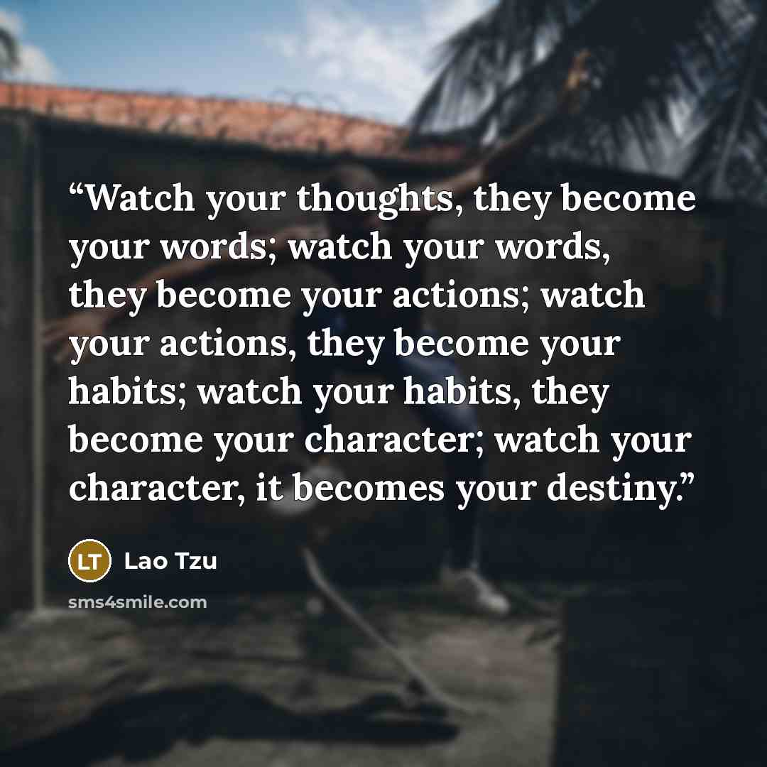 “Watch your thoughts, they become your words; watch your words, they become your actions; watch your actions, they become your habits; watch your habits, they become your character; watch your character, it becomes your destiny.” quote by Lao Tzu