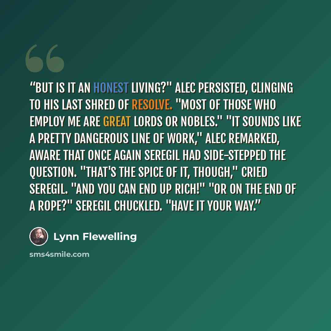 “But is it an honest living?" Alec persisted, clinging to his last shred of resolve. "Most of those who employ me are great lords or nobles." "It sounds like a pretty dangerous line of work," Alec remarked, aware that once again Seregil had side-stepped the question. "That's the spice of it…” quote by Lynn Flewelling