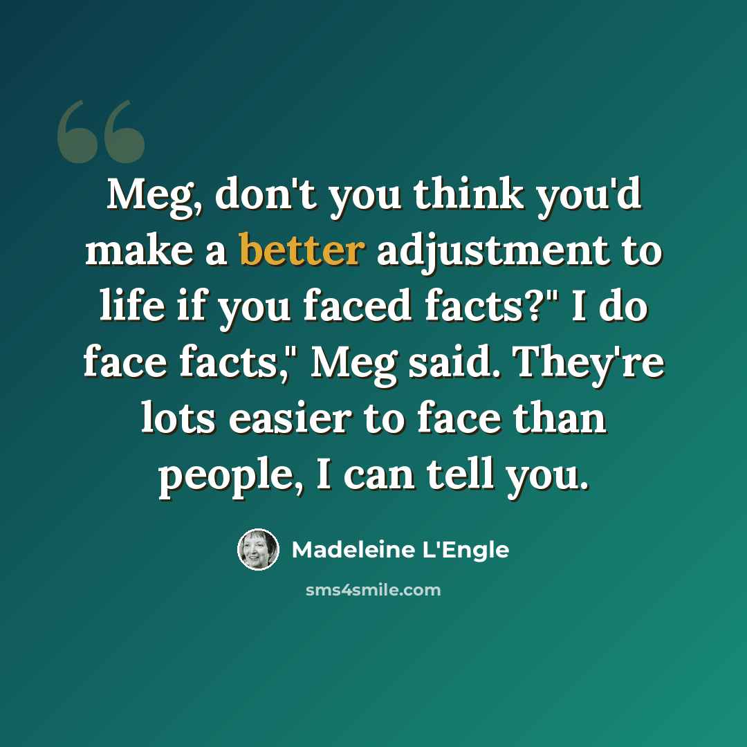 “Meg, don't you think you'd make a better adjustment to life if you faced facts?" I do face facts," Meg said. They're lots easier to face than people, I can tell you.” quote by Madeleine L'Engle