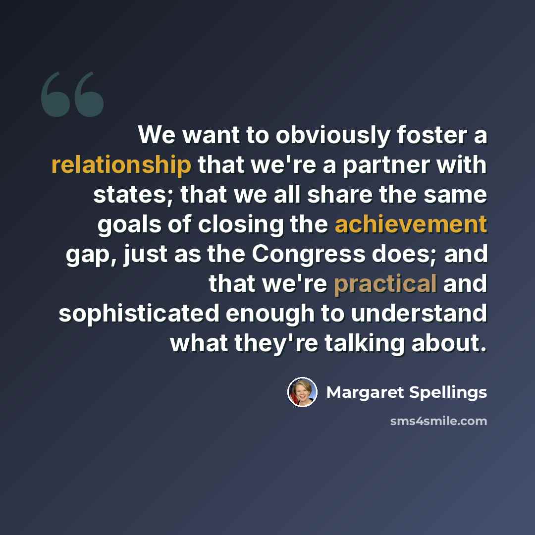 “We want to obviously foster a relationship that we're a partner with states; that we all share the same goals of closing the achievement gap, just as the Congress does; and that we're practical and sophisticated enough to understand what they're talking about.” quote by Margaret Spellings