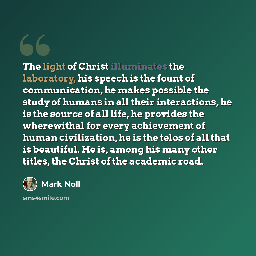 “The light of Christ illuminates the laboratory, his speech is the fount of communication, he makes possible the study of humans in all their interactions, he is the source of all life, he provides the wherewithal for every achievement of human civilization, he is the telos of all that is…” quote by Mark Noll