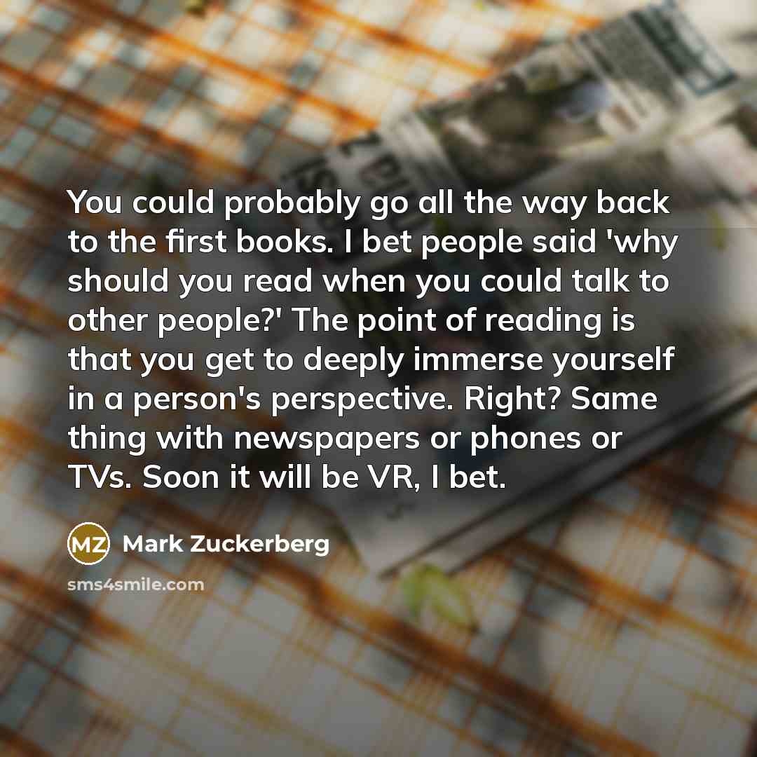 “You could probably go all the way back to the first books. I bet people said 'why should you read when you could talk to other people?' The point of reading is that you get to deeply immerse yourself in a person's perspective. Right? Same thing with newspapers or phones or TVs. Soon it will be VR…” quote by Mark Zuckerberg