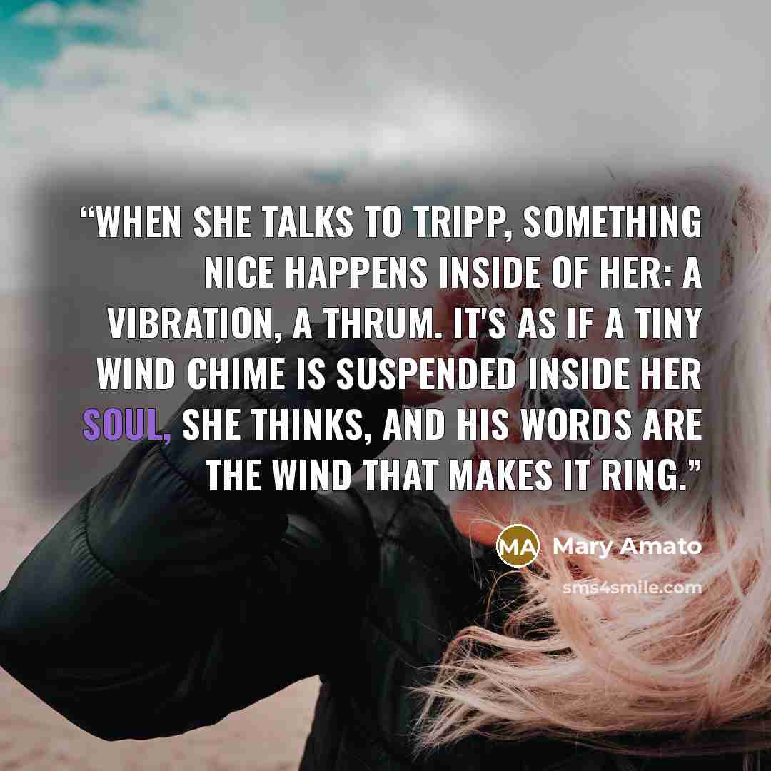 “When she talks to Tripp, something nice happens inside of her: a vibration, a thrum. It's as if a tiny wind chime is suspended inside her soul, she thinks, and his words are the wind that makes it ring.” quote by Mary Amato